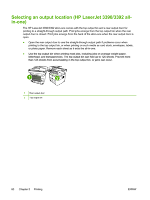 Page 78Selecting an output location (HP LaserJet 3390/3392 all-
in-one)
The HP LaserJet 3390/3392 all-in-one comes with the top output bin and a rear output door for
printing to a straight-through output path. Print jobs emerge  from the top output bin when the rear
output door is closed. Print jobs emerge from the back  of the all-in-one when the rear output door is
open.
● Open the rear output door to use the straight-through output path if problems occur when
printing to the top output bin, or when printing...