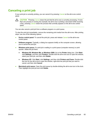 Page 83Canceling a print job
If your print job is currently printing, you can cancel it by pressing Cancel on the all-in-one control
panel.
CAUTION Pressing Cancel clears the job that the all-in-one is currently processing. If more
than one process is running (for example, the all-in-one is printing a document while receiving
a fax), pressing Cancel clears the process that currently appears on the all-in-one control
panel.
You can also cancel a print job from a software program or a print queue.
To stop the...