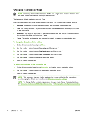 Page 94Changing resolution settings
NOTEIncreasing the resolution increases the fax size. Larger faxes increase the send time
and could exceed the available memory in the all-in-one.
The factory-set default resolution setting is  Fine.
Use this procedure to change the default resolution for all fax jobs to one \
of the following settings:
● Standard
: This setting provides the lowest quality and the fastest transmission time.
● Fine
: This setting provides a higher resolution quality than  Standard that is...