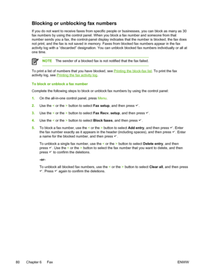 Page 98Blocking or unblocking fax numbers
If you do not want to receive faxes from specific people or businesses, you can block as many as 30
fax numbers by using the control panel. When you block a fax number and someone from that
number sends you a fax, the control-panel display indicates  that the number is blocked, the fax does
not print, and the fax is not saved in memory.  Faxes from blocked fax numbers appear in the fax
activity log with a “discarded” designation. You can  unblock blocked fax numbers...