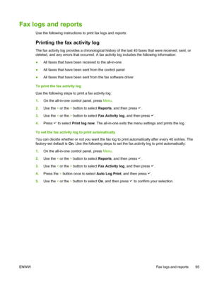 Page 113Fax logs and reports
Use the following instructions to print fax logs and reports:
Printing the fax activity log
The fax activity log provides a chronological history of the last 40 faxes that were received, sent, or
deleted, and any errors that occurred. A  fax activity log includes the following information:
● All faxes that have been received to the all-in-one
● All faxes that have been sent from the control panel
● All faxes that have been sent from the fax software driver
To print the fax activity...