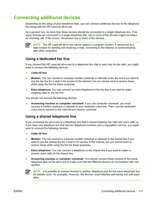 Page 129Connecting additional devices
Depending on the setup of your telephone lines, you can connect additional devices to the telephone
line along with the HP LaserJet all-in-one.
As a general rule, no more than three devices should be connected to a single telephone line. If too
many devices are connected to a single telephone line, one or more of the devices might not detect
an incoming call. If this occurs, disconnect one or more of the devices.
NOTE The HP LaserJet all-in-one cannot replace a computer...