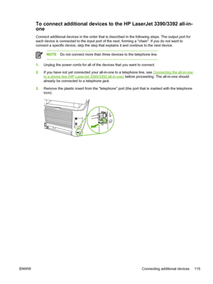 Page 133To connect additional devices to the HP LaserJet 3390/3392 all-in-
one
Connect additional devices in the order that is described in the following steps. The output port for
each device is connected to the input port of the next, forming a chain. If you do not want to
connect a specific device, skip the step that explains it and continue to the next device.
NOTE Do not connect more than three devices to the telephone line.
1.Unplug the power cords for all of the devices that you want to connect.
2. If you...