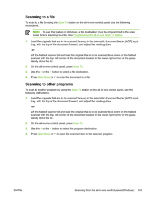 Page 161Scanning to a file
To scan to a file by using the Scan To button on the all-in-one control panel, use the following
instructions.
NOTE To use this feature in Windows, a file  destination must be programmed in the scan
setup before scanning to a file. See 
Programming the all-in-one Scan To button .
1.Load the originals that are to be scanned  face-up in the automatic document feeder (ADF) input
tray, with the top of the document forward, and adjust the media guides.
-or-
Lift the flatbed scanner lid and...