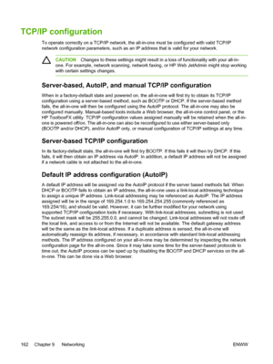 Page 180TCP/IP configuration
To operate correctly on a TCP/IP network, the all-in-one must be configured with valid TCP/IP
network configuration parameters, such as an IP address that is valid for your network.
CAUTIONChanges to these settings might result in  a loss of functionality with your all-in-
one. For example, network scanning, network faxing, or HP Web JetAdmin might stop working
with certain settings changes.
Server-based, AutoIP, and manual TCP/IP configuration
When in a factory-default state and...