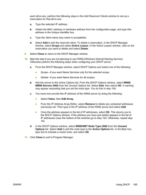 Page 183each all-in-one, perform the following steps in the Add Reserved Clients window to set up a
reservation for that all-in-one:
a.Type the selected IP address.
b. Obtain the MAC address or hardware address from the configuration page, and type this
address in the Unique Identifier box.
c. Type the client name (any name is acceptable).
d. Select  Add to add the reserved client. To delete a reservation, in the DHCP Manager
window, select  Scope and select  Active Leases . In the Active Leases window, click on...