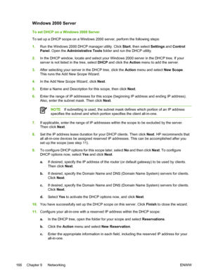 Page 184Windows 2000 Server
To set DHCP on a Windows 2000 Server
To set up a DHCP scope on a Windows 2000 server, perform the following steps:
1. Run the Windows 2000 DHCP manager utility. Click  Start, then select Settings and Control
Panel . Open the  Administrative Tools  folder and run the DHCP utility.
2. In the DHCP window, locate and select your  Windows 2000 server in the DHCP tree. If your
server is not listed in the tree, select  DHCP and click the  Action menu to add the server.
3. After selecting...