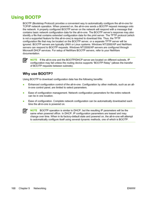 Page 186Using BOOTP
BOOTP (Bootstrap Protocol) provides a convenient way to automatically \
configure the all-in-one for
TCP/IP network operation. When powered on, the all-in-one sends a BOOTP request message onto
the network. A properly configured BOOTP server on  the network will respond with a message that
contains basic network configuration data for the all-in-one. The BOOTP server’s response may also
identify a file that contains extended configuration data for the print server. The TFTP protocol (which
is...