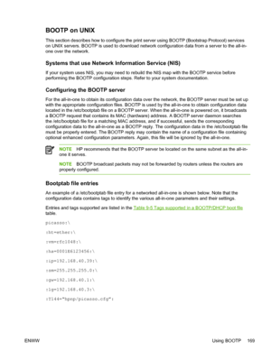 Page 187BOOTP on UNIX
This section describes how to configure the print server using BOOTP (Bootstrap Protocol) services
on UNIX servers. BOOTP is used to download network configuration data from a server to the all-in-
one over the network.
Systems that use Network  Information Service (NIS)
If your system uses NIS, you may need to rebuild the NIS map with the BOOTP service before
performing the BOOTP configuration steps. Refer to your system documentation.
Configuring the BOOTP server
For the all-in-one to...