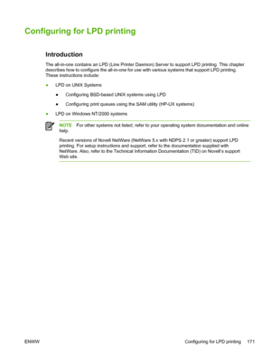 Page 189Configuring for LPD printing
 
Introduction
The all-in-one contains an LPD (Line Printer Daemon) Server to support\
 LPD printing. This chapter
describes how to configure the all-in-one for use with various systems that support LPD printing.
These instructions include:
●LPD on UNIX Systems
● Configuring BSD-based UNIX systems using LPD
● Configuring print queues using the SAM utility (HP-UX systems)
● LPD on Windows NT/2000 systems
NOTE
For other systems not listed, refer to your operating system...