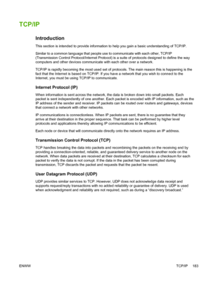 Page 201TCP/IP
Introduction
This section is intended to provide information to help you gain a basic understanding of TCP/IP.
Similar to a common language that people use to communicate with each other, TCP/IP
(Transmission Control Protocol/Internet Protocol) is a suite of protocols designed to define the way
computers and other devices communicate with each other over a network.
TCP/IP is rapidly becoming the most used set of protocols. The main reas\
on this is happening is the
fact that the Internet is based...