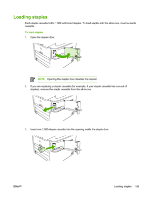 Page 207Loading staples
Each staple cassette holds 1,500 unformed staples. To load staples into the all-in-one, insert a st\
aple
cassette.
To load staples
1.Open the stapler door.
NOTE Opening the stapler door disables the stapler.
2.If you are replacing a staple cassette (for example, if your staple cassette has run out of
staples), remove the staple cassette from the all-in-one.
3.Insert one 1,500-staple cassette into the opening inside the staple door.
ENWW Loading staples 189
 