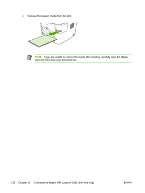 Page 2103.Remove the stapled media from the slot.
NOTE If you are unable to remove the media after stapling, carefully open the stapler
door and then slide your document out.
192 Chapter 10   Convenience stapler (HP LaserJet 3392 all-in-one only) ENWW
 