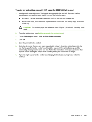 Page 217To print on both sides manually (HP LaserJet 3390/3392 all-in-one)
1.Insert enough paper into one of the trays to accommodate the print job. If you are loading
special paper such as letterhead, load it  in one of the following ways:
● For tray 1, load the letterhead paper with the front side up, bottom-edge first.
● For all other trays, load letterhead paper with front side down, and the top edge at the back
of the tray.
CAUTION
Do not load paper that is heavier than 105 g/m2 (28 lb bond). Jamming could...