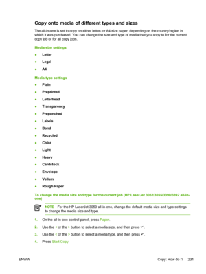 Page 249Copy onto media of different types and sizes
The all-in-one is set to copy on either letter- or A4-size paper, depending on the country/region in
which it was purchased. You can change the size and type of media that you copy to for the current
copy job or for all copy jobs.
Media-size settings
● Letter
● Legal
● A4
Media-type settings
● Plain
● Preprinted
● Letterhead
● Transparency
● Prepunched
● Labels
● Bond
● Recycled
● Color
● Light
● Heavy
● Cardstock
● Envelope
● Vellum
● Rough Paper
To change...