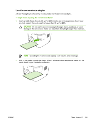 Page 263Use the convenience stapler
Activate the stapling mechanism by inserting media into the convenience stapler.
To staple media by using the convenience stapler
1.Insert up to 20 sheets of media (80 g/m
2 or 20 lb) into the slot in the stapler door. Insert fewer
sheets to staple if the media weight is heavier than 80 g/m2 or 20 lb.
CAUTION Do not use the convenience stapler to staple plastic, cardboard, or wood.
Damage to the convenience stapler can result from attempting to staple these materials.
NOTE...