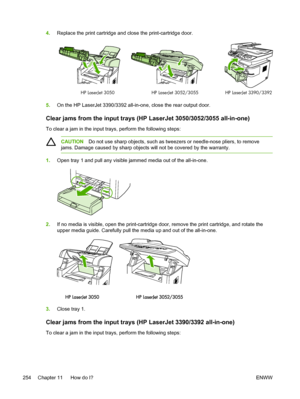 Page 2724.Replace the print cartridge and close the print-cartridge door.
HP LaserJet 3390/3392HP LaserJet 3050 HP LaserJet 3052/3055
5.On the HP LaserJet 3390/3392 all-in-one,  close the rear output door.
Clear jams from the input trays (HP LaserJet 3050/3052/3055 all-in-one)
To clear a jam in the input trays, perform the following steps:
CAUTIONDo not use sharp objects, such as tweezers or needle-nose pliers, to remove
jams. Damage caused by sharp objects will  not be covered by the warranty.
1.Open tray 1 and...