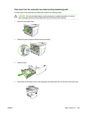 Page 279Clear jams from the automatic two-sided printing (duplexing) path
To clear a jam in the automatic two-sided path, perform the following steps:
CAUTIONDo not use sharp objects, such as tweezers or needle-nose pliers, to remove
jams. Damage caused by sharp objects will not be covered by the warranty.
1. Open the rear output door.
2.Rotate the green pressure release levers downward.
3.Remove tray 2.
4.Push down on the green lever on the automatic two-sided path door on the front of the all-in-one.
ENWW...