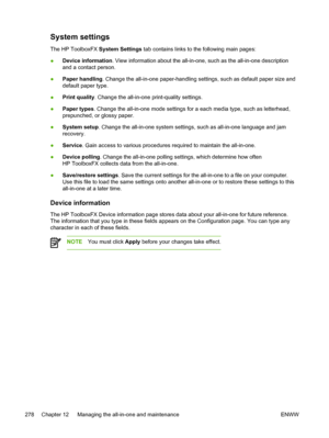 Page 296System settings
The HP ToolboxFX System Settings tab contains links to the following main pages:
● Device information
. View information about the all-in-one, such as the all-in-one description
and a contact person.
● Paper handling
. Change the all-in-one paper-handling settings, such as default paper size and
default paper type.
● Print quality
. Change the all-in-one print-quality settings.
● Paper types . Change the all-in-one mode settings for a each media type, such as letterhead,
prepunched, or...