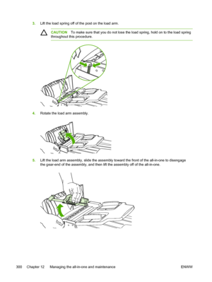 Page 3183.Lift the load spring off of  the post on the load arm.
CAUTIONTo make sure that you do not lose the  load spring, hold on to the load spring
throughout this procedure.
4. Rotate the load arm assembly.
5.Lift the load arm assembly, slide the assembly toward the front of the all-in-one to disengage
the gear-end of the assembly, and then  lift the assembly off of the all-in-one.
300 Chapter 12   Managing the all-in-one and maintenance ENWW
 