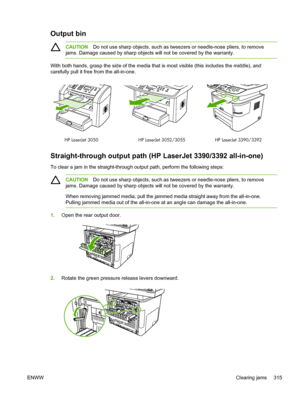 Page 333Output bin
CAUTIONDo not use sharp objects, such as tweezers or needle-nose pliers, to remove
jams. Damage caused by sharp objects will not be covered by the warranty.
With both hands, grasp the side of the media that is most visible (this includes the middle), and
carefully pull it free from the all-in-one.
HP LaserJet 3390/3392
HP LaserJet 3050 HP LaserJet 3052/3055
Straight-through output path (HP LaserJet 3390/3392 all-in-one)
To clear a jam in the straight-through output path, perform the following...