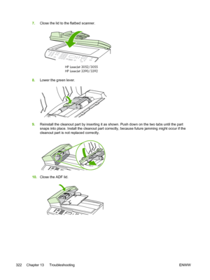 Page 3407.Close the lid to the flatbed scanner.
HP LaserJet
HP LaserJet 3390/3392 3052/3055
8.
Lower the green lever.
9.Reinstall the cleanout part by inserting it as shown. Push down on the two tabs until the part
snaps into place. Install the cleanout part correctly, because future jamming might occur if the
cleanout part is not replaced correctly.
10.Close the ADF lid.
322 Chapter 13   Troubleshooting ENWW
 