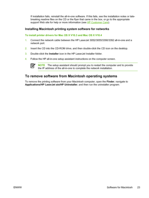 Page 41If installation fails, reinstall the all-in-one software. If this fails, see the installation notes or late-
breaking readme files on the CD or the flyer that came in the box, or go to the appropriate
support Web site for help or more information (see 
HP Customer Care ).
Installing Macintosh printing system software for networks
To install printer drivers for Mac  OS X V10.3 and Mac OS X V10.4
1. Connect the network cable between the HP LaserJet 3052/3055/3390/3392 all-in-one and a
network port.
2....