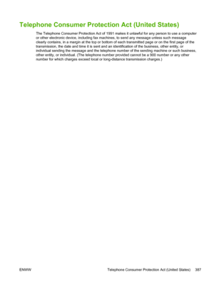 Page 405Telephone Consumer Protection Act (United States)
The Telephone Consumer Protection Act of 1991 makes it unlawful for any person to use a computer
or other electronic device, including fax machines, to send any message unless such message
clearly contains, in a margin at the top or bottom of each transmitted page or on the first page of the
transmission, the date and time it is sent and an identification of the business, other entity, or
individual sending the message and the telephone number of the...