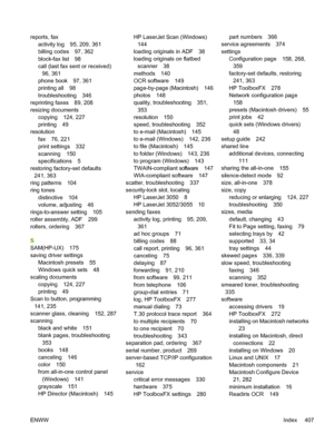 Page 425reports, faxactivity log 95, 209, 361
billing codes 97, 362
block-fax list 98
call (last fax sent or received)
96, 361
phone book 97, 361
printing all 98
troubleshooting 346
reprinting faxes 89, 208
resizing documents
copying 124, 227
printing 49
resolution
fax 76, 221
print settings 332
scanning 150
specifications 5
restoring factory-set defaults
241, 363
ring patterns 104
ring tones
distinctive 104
volume, adjusting 46
rings-to-answer setting 105
roller assembly, ADF 299
rollers, ordering 367
S...