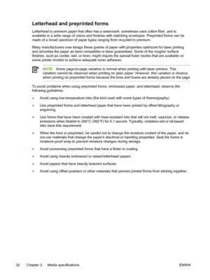 Page 50Letterhead and preprinted forms
Letterhead is premium paper that often has a watermark, sometimes uses cotton fiber, and is
available in a wide range of colors and finishes with matching envelopes. Preprinted forms can be
made of a broad spectrum of paper types ranging from recycled to premium.
Many manufacturers now design these grades of paper with properties optimized for laser printing
and advertise the paper as laser compatible or laser guaranteed. Some of the rougher surface
finishes, such as...