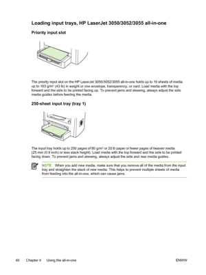 Page 58Loading input trays, HP LaserJet 3050/3052/3055 all-in-one
Priority input slot
The priority input slot on the HP LaserJet 3050/3052/3055 all-in-one holds up to 10 sheets of media
up to 163 g/m2 (43 lb) in weight or one envelope, transparency, or card. Load media with the top
forward and the side to be printed facing up.  To prevent jams and skewing, always adjust the side
media guides before feeding the media.
250-sheet input tray (tray 1)
The input tray holds up to 250 pages of 80 g/m2 or 20 lb paper or...