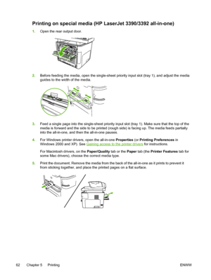 Page 80Printing on special media (HP LaserJet 3390/3392 all-in-one)
1.Open the rear output door.
2.Before feeding the media, open the single-sheet priority  input slot (tray 1), and adjust the media
guides to the width of the media.
3. Feed a single page into the single-sheet priority input slot  (tray 1). Make sure that the top of the
media is forward and the side to be printed (rough side) is facing up. The media feeds partially
into the all-in-one, and then the all-in-one pauses.
4. For Windows printer...