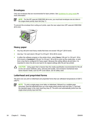 Page 82Envelopes
Only use envelopes that are recommended for laser printers. See Guidelines for using media for
more information.
NOTE For the HP LaserJet 3390/3392 all-in-one, you must load envelopes one at a time in
the single-sheet priority input slot (tray 1).
To prevent the envelope from curling as it  prints, open the rear output door (HP LaserJet 3390/3392
all-in-one).
Heavy paper
● Any tray will print most heavy media that does not exceed 105 g/m2 (28 lb bond).
● Use tray 1 for card stock (135 g/m
2 to...