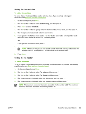 Page 87Setting the time and date
To set the time and date
To set or change the time and date, use the following steps. If you need help entering any
information, see 
Enter text from the control panel.
1. On the control panel, press  Menu.
2. Use the  < or the  > button to select  System setup, and then press 
.
3. Press  Menu to select  Time/Date.
4. Use the  < or the  > button to specify either the 12-hour or the 24-hour clock, and then press 
.
5. Use the alphanumeric buttons to enter the current time.
6. If...