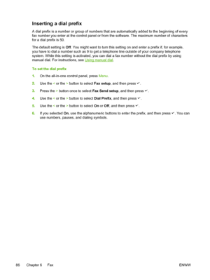 Page 104Inserting a dial prefix
A dial prefix is a number or group of numbers that are automatically added to the beginning of every
fax number you enter at the control panel or from the software. The maximum number of characters
for a dial prefix is 50.
The default setting is  Off. You might want to turn this setting on and enter a prefix if, for example,
you have to dial a number such as 9 to get a telephone line outside of your company telephone
system. While this setting is activated, you can dial  a fax...