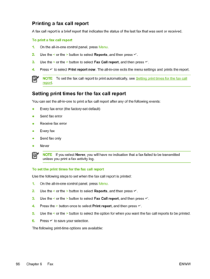 Page 114Printing a fax call report
A fax call report is a brief report that indicates the status of the las\
t fax that was sent or received.
To print a fax call report
1.On the all-in-one control panel, press  Menu.
2. Use the  < or the  > button to select  Reports, and then press 
.
3. Use the  < or the  > button to select  Fax Call report, and then press 
.
4. Press 
 to select  Print report now. The all-in-one exits the menu settings and prints the report.
NOTETo set the fax call report to print...