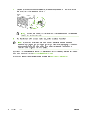 Page 1284.Take the fax cord that is included with the all-in-one  and plug one end of it into the all-in-one
line port (the port that is marked with an L).
NOTE You must use the fax cord that came with the all-in-one in order to ensure that
the all-in-one functions correctly.
5. Plug the other end of the fax cord into the jack, on the fax side of the splitter.
NOTE If you do not know which side of the  splitter is for the fax number, connect a
telephone to one splitter jack and dial the fax  number. If you get a...