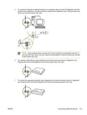 Page 1315.To connect an internal or external modem on a computer, plug one end of a telephone cord into
the all-in-one “telephone” port (the port that is marked with a telephone icon). Plug the other end
of the cord into the modem “line” port.
NOTE Some modems have a second “line” port to connect to a dedicated voice line. If
you have two “line” ports, see your modem documentation to make sure that you connect
to the correct “line” port.
6. To connect a caller-ID box, plug a telephone cord into the previous...