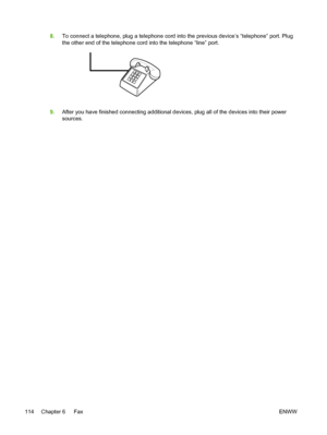 Page 1328.To connect a telephone, plug a telephone cord into the previous device’s “telephone” port. Plug
the other end of the telephone cord into the telephone “line” port.
9.After you have finished connecting additional devices, plug all of the devices into their power
sources.
114 Chapter 6   Fax ENWW
 