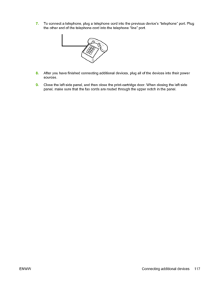 Page 1357.To connect a telephone, plug a telephone cord into the previous device’s “telephone” port. Plug
the other end of the telephone cord into the telephone “line” port.
8.After you have finished connecting additional devices, plug all of the devices into their power
sources.
9. Close the left side panel, and then close the print-cartridge door. When closing the left side
panel, make sure that the fax cords are routed through the upper notch in the panel.
ENWW Connecting additional devices 117
 