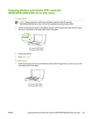 Page 153Copying photos and books (HP LaserJet
3052/3055/3390/3392 all-in-one only)
To copy a photo 
NOTEPhotos should be copied from the flatbed scanner of the HP LaserJet
3052/3055/3390/3392 all-in-one, not from the automatic document feeder (ADF).
1. Lift the lid and place the photo on the  flatbed scanner with the picture-side down and the upper-
left corner of the photo in  the lower-right corner of the glass.
HP LaserJet
HP LaserJet 3390/33923052/3055
2.
Gently close the lid.
3. Press  Start Copy.
To copy a...