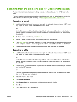 Page 163Scanning from the all-in-one and HP Director (Macintosh)
For more information about tasks and settings described in this section, see the HP Director online
Help.
For more detailed instructions about loading original documents onto the flatbed scanner or into the
automatic document feeder (ADF) input tray, see 
Loading documents to fax, copy, or scan .
Scanning to e-mail
1. Load the originals that are to be scanned  face-up in the automatic document feeder (ADF) input
tray. Adjust the media guides to...