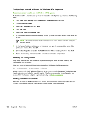 Page 198Configuring a network all-in-one for Windows NT 4.0 systems
To configure a network all-in-one for Windows NT 4.0 systems
At the Windows NT 4.0 system, set up the  all-in-one as the default printer by performing the following
steps.
1. Click  Start, select  Settings, and click  Printers. The Printers  window opens.
2. Double-click  Add Printer.
3. Select  My Computer , then click Next.
4. Click  Add Port .
5. Select  LPR Port , and click  New Port.
6. In the Name or address of server providing lpd box,...