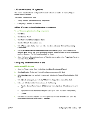 Page 199LPD on Windows XP systems 
This section describes how to configure Windows XP networks to use the all-in-one LPD (Line
Printer Daemon) services.
The process consists of two parts:
●Adding Windows optional networking components
● Configuring a network LPD all-in-one
Adding Windows optional networking components
To add Windows optional networking components
1.
Click  Start.
2. Click  Control Panel .
3. Click  Network and Internet Connections .
4. Click the  Network Connections icon.
5. Select  Advanced  in...