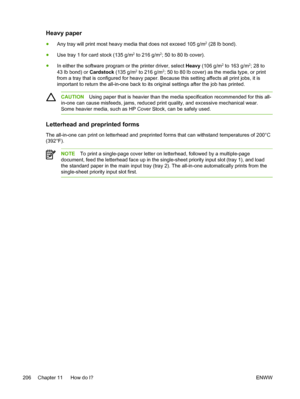 Page 224Heavy paper
●Any tray will print most heavy media that does not exceed 105 g/m2 (28 lb bond).
● Use tray 1 for card stock (135 g/m
2 to 216 g/m2; 50 to 80 lb cover).
● In either the software program or the printer driver, select Heavy  (106 g/m
2 to 163 g/m2; 28 to
43 lb bond) or  Cardstock (135 g/m2 to 216 g/m2; 50 to 80 lb cover) as the media type, or print
from a tray that is configured for heavy paper. Because this setting affects all print jobs, it is
important to return the all-in-one back to its...