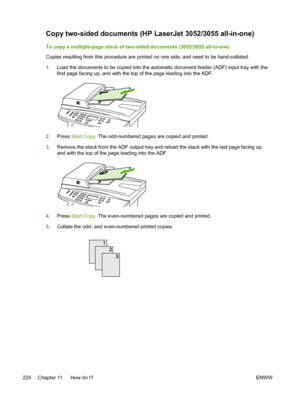 Page 242Copy two-sided documents (HP LaserJet 3052/3055 all-in-one)
To copy a multiple-page stack of two-sided documents (3052/3055 all-in-one)
Copies resulting from this procedure are printed on one side, and need to be hand-collated.
1.Load the documents to be copied into the  automatic document feeder (ADF) input tray with the
first page facing up, and with the top of the page leading into the ADF.
2. Press  Start Copy . The odd-numbered pages are copied and printed.
3. Remove the stack from the ADF output...