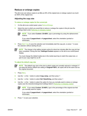 Page 245Reduce or enlarge copies
The all-in-one can reduce copies to as little as 25% of the original size or enlarge copies to as much
as 400% of the original size.
Adjusting the copy size
To reduce or enlarge copies for the current job
1.On the all-in-one control panel, press  Reduce/Enlarge.
2. Select the size to which you would like to reduce or enlarge the copies in this job (see the
settings listed under 
Reducing or enlarging copies ).
NOTE If you select  Custom: 25-400%, type a percentage by using the...