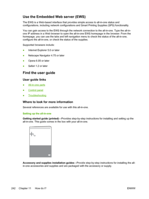 Page 260Use the Embedded Web server (EWS)
The EWS is a Web-based interface that provides simple access to all-in-one status and
configurations, including network configurations and Smart Printing Supplies (SPS) functionality.
You can gain access to the EWS through the network connection to the all-in-one. Type the all-in-
one IP address in a Web browser to open the all-in-one EWS homepage in the browser. From the
homepage, you can use the tabs and left navigation menu to check the status of the all-in-one,\...