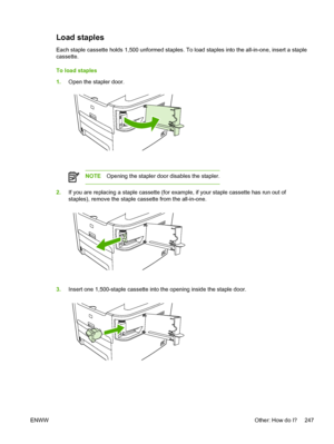 Page 265Load staples
Each staple cassette holds 1,500 unformed staples. To load staples into the all-in-one, insert a st\
aple
cassette.
To load staples
1.Open the stapler door.
NOTE Opening the stapler door disables the stapler.
2.If you are replacing a staple cassette (for example, if your staple cassette has run out of
staples), remove the staple cassette from the all-in-one.
3.Insert one 1,500-staple cassette into the opening inside the staple door.
ENWW Other: How do I? 247
 