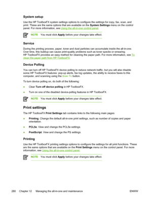 Page 298System setup
Use the HP ToolboxFX system settings options to configure the settings for copy, fax, scan, and
print. These are the same options that are available on the  System Settings menu on the control
panel. For more information, see 
Using the all-in-one control panel .
NOTE You must click  Apply before your changes take effect.
Service
During the printing process, paper, toner and dust particles can accumulate inside the all-in-one.
Over time, this buildup can cause print-quality problems such as...